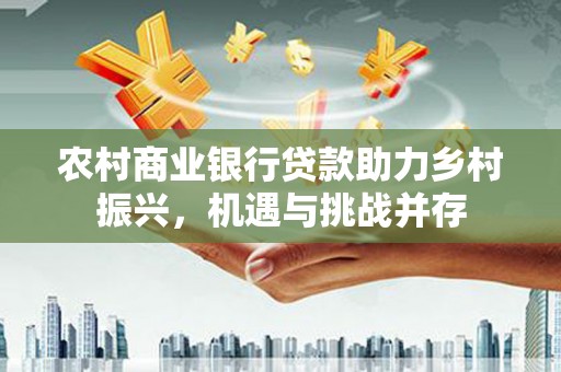 黄骅农村商业银行贷款助力乡村振兴，机遇与挑战并存