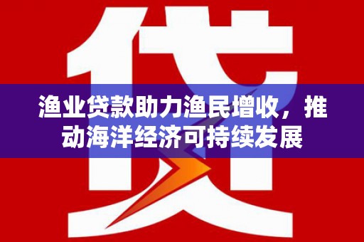 思南渔业贷款助力渔民增收，推动海洋经济可持续发展