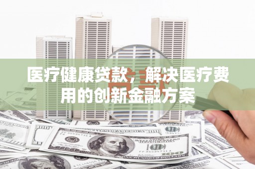 吴川医疗健康贷款，解决医疗费用的创新金融方案